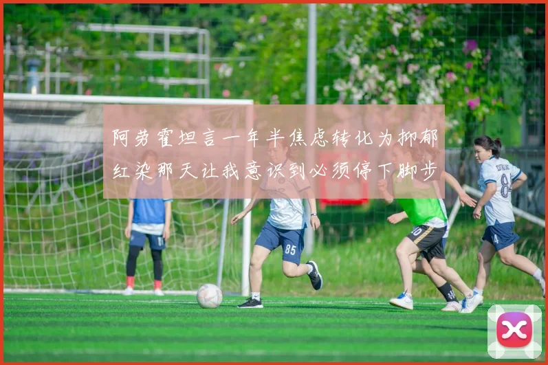 阿劳霍坦言一年半焦虑转化为抑郁红染那天让我意识到必须停下脚步