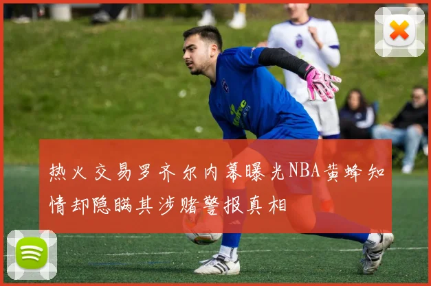 热火交易罗齐尔内幕曝光NBA黄蜂知情却隐瞒其涉赌警报真相