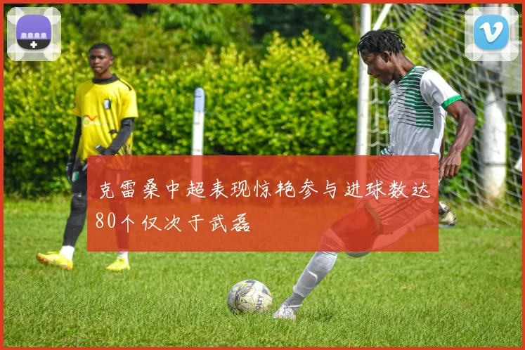 克雷桑中超表现惊艳参与进球数达80个仅次于武磊