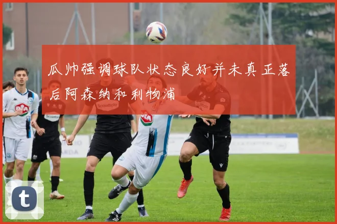 瓜帅强调球队状态良好并未真正落后阿森纳和利物浦