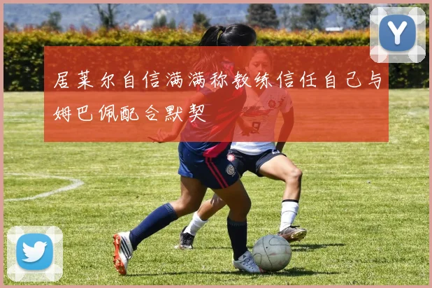 居莱尔自信满满称教练信任自己与姆巴佩配合默契