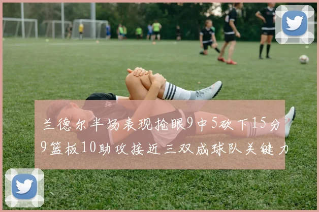 兰德尔半场表现抢眼9中5砍下15分9篮板10助攻接近三双成球队关键力量