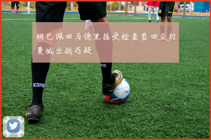 姆巴佩回马德里接受检查首回合对曼城出战存疑