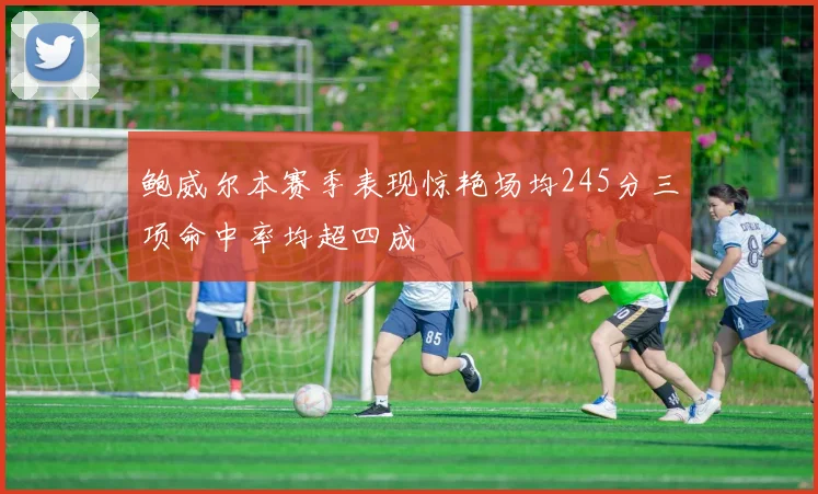 鲍威尔本赛季表现惊艳场均245分三项命中率均超四成