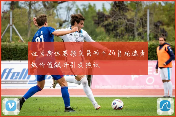 杜马斯休赛期交易两个26首轮选秀权价值飙升引发热议