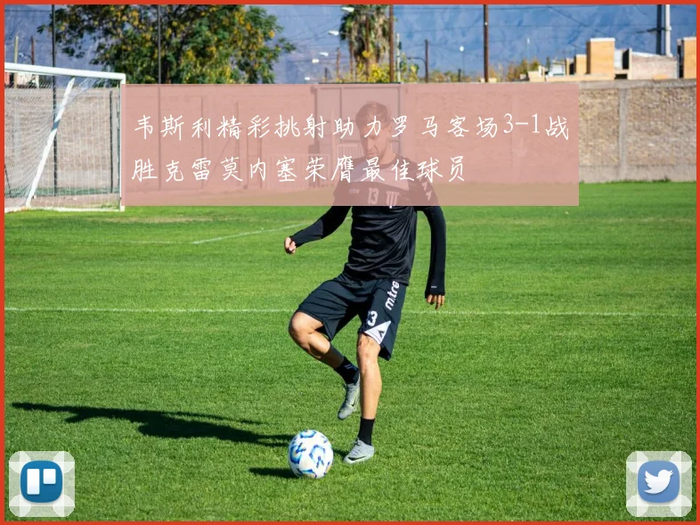 韦斯利精彩挑射助力罗马客场3-1战胜克雷莫内塞荣膺最佳球员