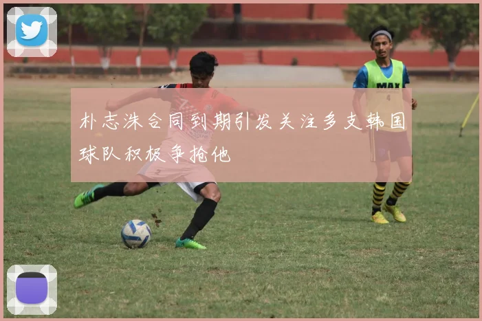朴志洙合同到期引发关注多支韩国球队积极争抢他