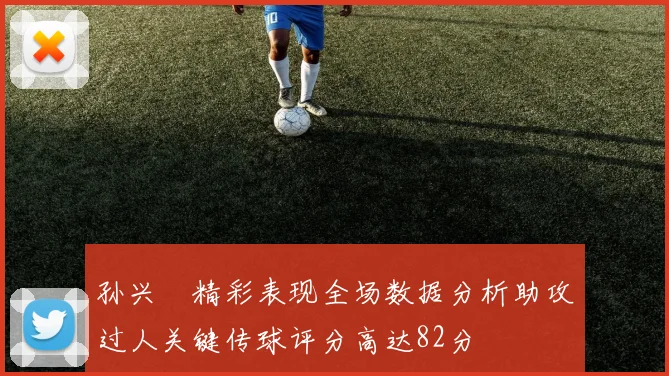 孙兴慜精彩表现全场数据分析助攻过人关键传球评分高达82分