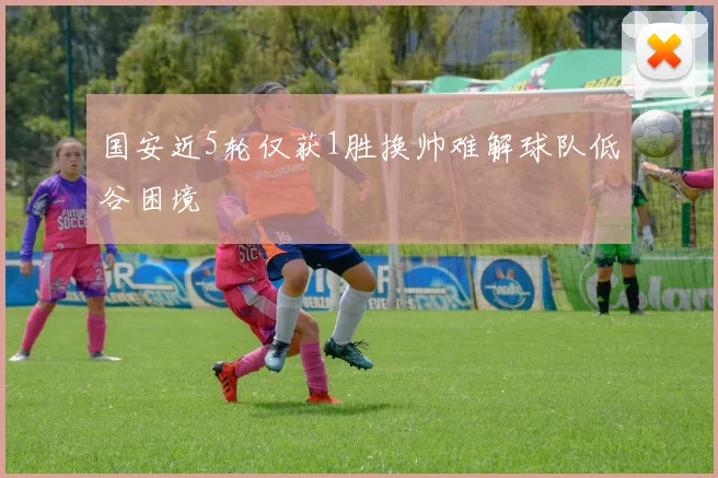 国安近5轮仅获1胜换帅难解球队低谷困境