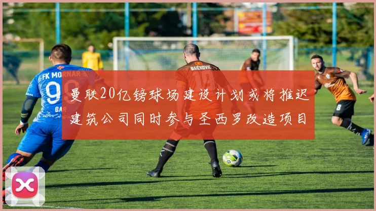 曼联20亿镑球场建设计划或将推迟建筑公司同时参与圣西罗改造项目