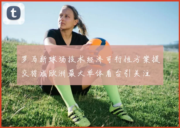 罗马新球场技术经济可行性方案提交将成欧洲最大单体看台引关注