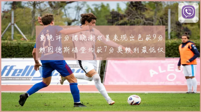 曼晚评分揭晓谢尔基表现出色获9分赖因德斯福登均获7分奥赖利最低仅5分