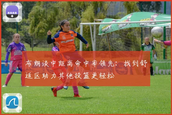 布朗谈中距离命中率领先：找到舒适区助力其他投篮更轻松