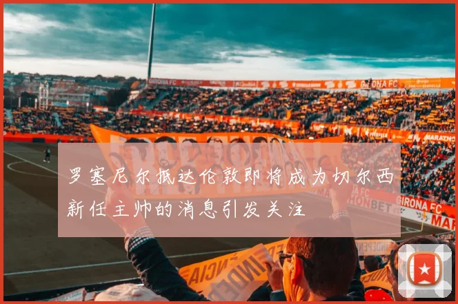 罗塞尼尔抵达伦敦即将成为切尔西新任主帅的消息引发关注