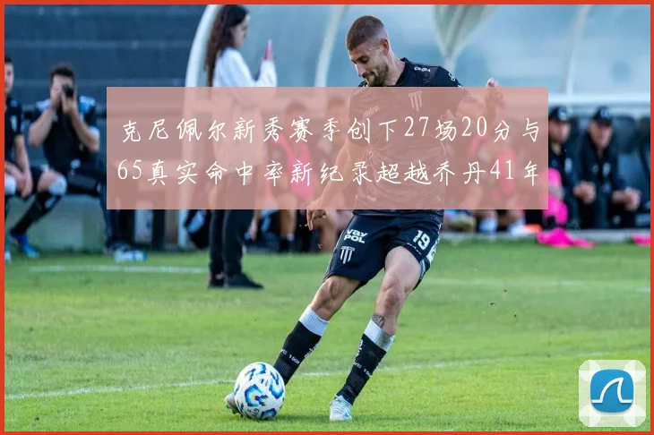 克尼佩尔新秀赛季创下27场20分与65真实命中率新纪录超越乔丹41年历史