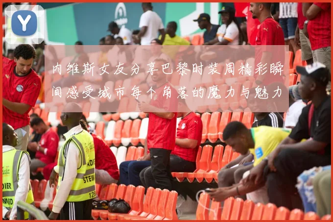 内维斯女友分享巴黎时装周精彩瞬间感受城市每个角落的魔力与魅力