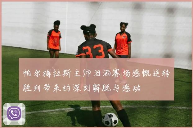 帕尔梅拉斯主帅泪洒赛场感慨逆转胜利带来的深刻解脱与感动