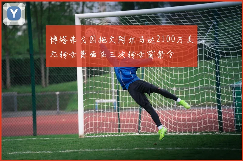 博塔弗戈因拖欠阿尔马达2100万美元转会费面临三次转会窗禁令