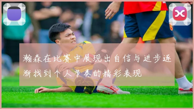 瀚森在比赛中展现出自信与进步逐渐找到个人节奏的精彩表现