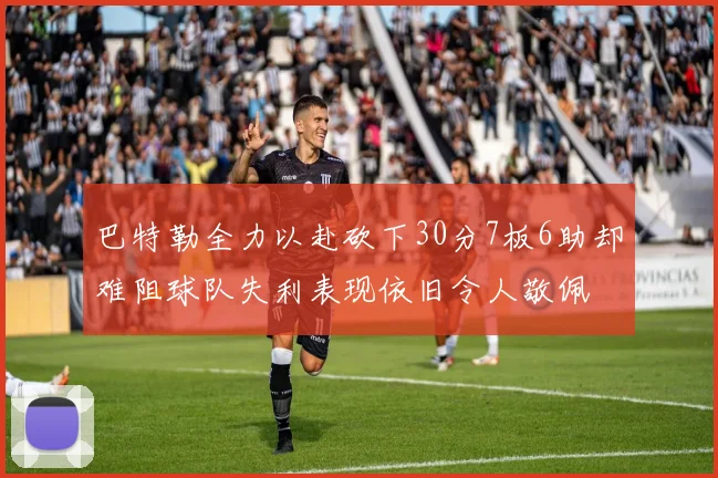 巴特勒全力以赴砍下30分7板6助却难阻球队失利表现依旧令人敬佩
