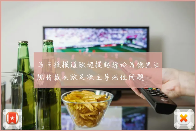 马卡报报道欧超提起诉讼马德里法院将裁决欧足联主导地位问题