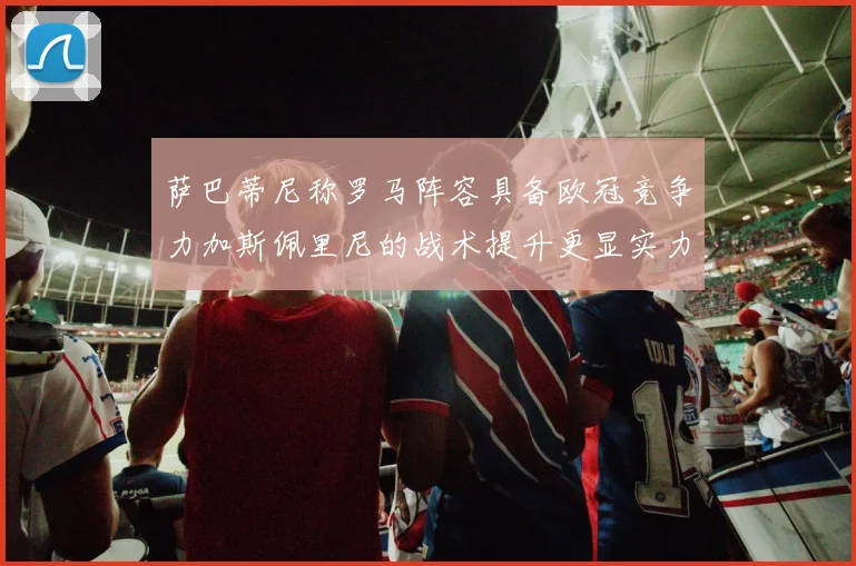 萨巴蒂尼称罗马阵容具备欧冠竞争力加斯佩里尼的战术提升更显实力
