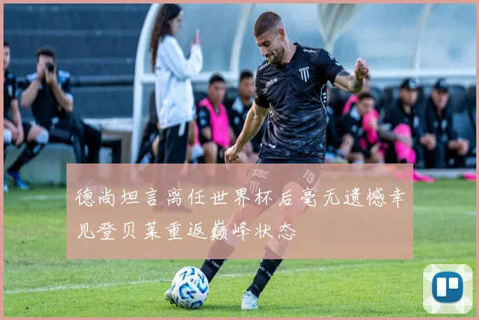 德尚坦言离任世界杯后毫无遗憾幸见登贝莱重返巅峰状态
