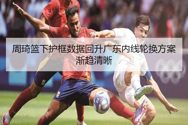 周琦篮下护框数据回升广东内线轮换方案渐趋清晰 | ngtiyu.com